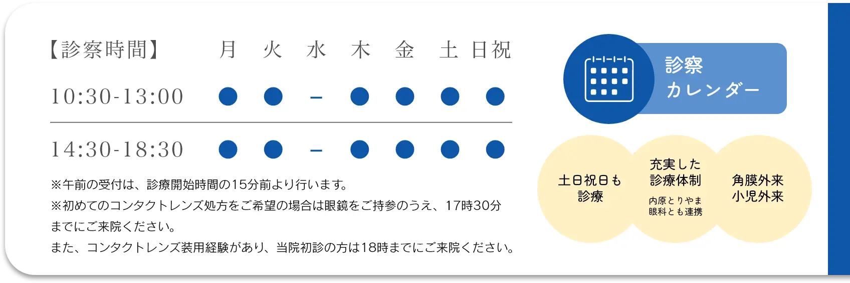 診察時間 10:30～13:00、14:30～18:30。水曜定休日。※午前の受付は、診療開始時間の15分前より行います。※初めてのコンタクトレンズ処方をご希望の方は眼鏡をご持参のうえ、18時までにご来院ください。　●社保・国保 各種保険取扱い。診察カレンダー。土日祝日も診察。充実した診療体制。内原とりやま眼科とも連携。角膜外来、小児外来。